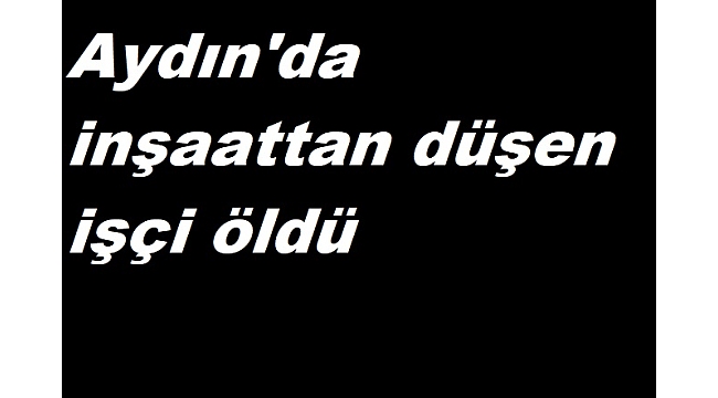 Aydın'da inşaattan düşen işçi öldü