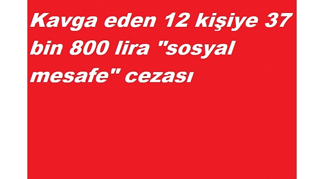 Kavga eden 12 kişiye 37 bin 800 lira "sosyal mesafe" cezası
