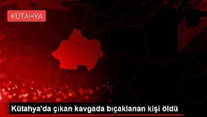 Kütahya'da çıkan kavgada bıçaklanan kişi öldü