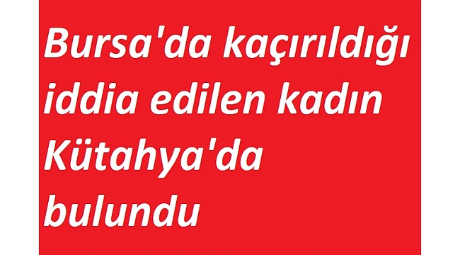 Bursa'da kaçırıldığı iddia edilen kadın Kütahya'da bulundu