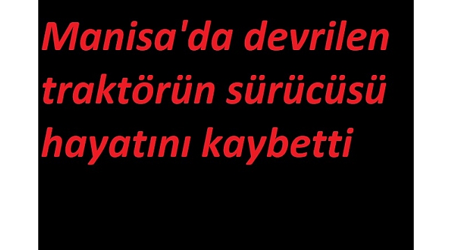 Manisa'da devrilen traktörün sürücüsü hayatını kaybetti