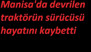 Manisa'da devrilen traktörün sürücüsü hayatını kaybetti