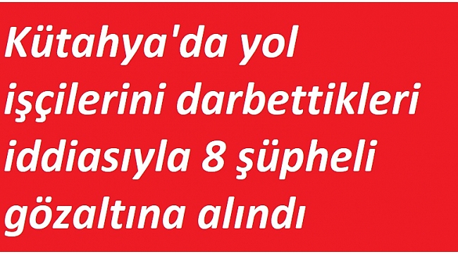 Yol işçilerini darbettikleri iddiasıyla 8 şüpheli gözaltına alındı