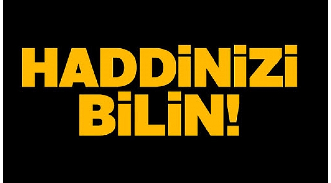 HADDİNİZİ BİLİN VE YERİNİZDE OTURUN!!!