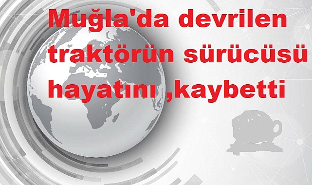 Muğla'da devrilen traktörün sürücüsü hayatını kaybetti