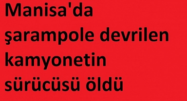 Manisa'da şarampole devrilen kamyonetin sürücüsü öldü
