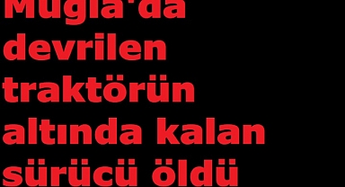 Muğla'da devrilen traktörün altında kalan sürücü öldü