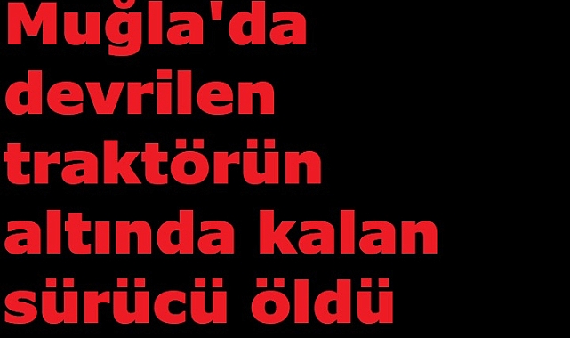 Muğla'da devrilen traktörün altında kalan sürücü öldü